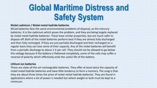 Global Maritime Distress and
Safety System
Nickel cadmium / Nickel metal hydride batteries
NiCad batteries face the same environmental problems of disposal, as the mercury
batteries. It is the cadmium which poses the problem, and they are being largely replaced
by nickel metal hydride batteries. These have similar properties, but are much safer to
dispose off. Both of the nickel batteries perform best if they are almost fully discharged
and then fully recharged. If they are just partially discharged and then recharged on a
regular basis they can lose some of their capacity. Any of the nickel batteries will benefit
from a periodic discharge to about 1 V per cell. They should not be allowed to go below
this voltage because if the battery is flattened completely, some of the cells may suffer a
reversal of polarity which effectively ends the useful life of the battery.
Lithium ion batteries
These are state-of-the-art rechargeable batteries. They offer at least twice the capacity of
nickel metal hydride batteries and have little tendency to form a memory. The snag is that
they are about three times the price of nickel metal hydride batteries. They are found in
applications where a lot of power is needed but where weight or bulk must be kept to a
minimum.
 