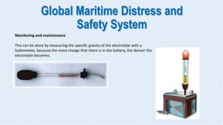 Global Maritime Distress and
Safety System
Monitoring and maintenance
This can be done by measuring the specific gravity of the electrolyte with a
hydrometer, because the more charge that there is in the battery, the denser the
electrolyte becomes.
 