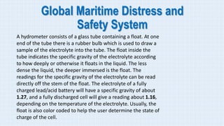 Global Maritime Distress and
Safety System
A hydrometer consists of a glass tube containing a float. At one
end of the tube there is a rubber bulb which is used to draw a
sample of the electrolyte into the tube. The float inside the
tube indicates the specific gravity of the electrolyte according
to how deeply or otherwise it floats in the liquid. The less
dense the liquid, the deeper immersed is the float. The
readings for the specific gravity of the electrolyte can be read
directly off the stem of the float. The electrolyte of a fully
charged lead/acid battery will have a specific gravity of about
1.27, and a fully discharged cell will give a reading about 1.16,
depending on the temperature of the electrolyte. Usually, the
float is also color coded to help the user determine the state of
charge of the cell.
 