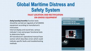 Global Maritime Distress and
Safety System
FAULT LOCATION AND RECTIFICATION
ON GMDSS EQUIPMENT
Daily/weekly/monthly function tests
should be carried out regularly of all GMDSS
equipment according to manufacture’s
instruction.
Internal display and sound test, various
indicator’s test and proper functional tests
to determine faults.
All manufacture’s operational manual have
section which describes errors which could
indicate specific faults and troubleshooting
methods
 