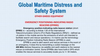 Global Maritime Distress and
Safety System
OTHER GMDSS EQUIPMENT
EMERGENCY POSITIONING-INDICATING RADIO
BEACONS (EPIRBS)
Emergency position-indicating radio beacon station (short:
EPIRS) is – according to Article 1.93 of the International
Telecommunication Union's (ITU) Radio Regulations (RR)[1] – defined as
«A station in the mobile service the emissions of which are intended to
facilitate search and rescue operations.» In marine use the terminology
Emergency Position Indicating Radio Beacon (EPIRB) is used.
EPIRB is used to alert search and rescue services in the event of
an emergency. It does this by transmitting a coded message on the
406 MHz distress frequency via satellite and earth stations to the nearest
rescue co-ordination centre. Some EPIRBs also have built-in GPS which
enables the rescue services to accurately locate you to +/- 50 meters.
 