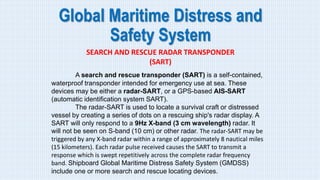 Global Maritime Distress and
Safety System
SEARCH AND RESCUE RADAR TRANSPONDER
(SART)
A search and rescue transponder (SART) is a self-contained,
waterproof transponder intended for emergency use at sea. These
devices may be either a radar-SART, or a GPS-based AIS-SART
(automatic identification system SART).
The radar-SART is used to locate a survival craft or distressed
vessel by creating a series of dots on a rescuing ship's radar display. A
SART will only respond to a 9Hz X-band (3 cm wavelength) radar. It
will not be seen on S-band (10 cm) or other radar. The radar-SART may be
triggered by any X-band radar within a range of approximately 8 nautical miles
(15 kilometers). Each radar pulse received causes the SART to transmit a
response which is swept repetitively across the complete radar frequency
band. Shipboard Global Maritime Distress Safety System (GMDSS)
include one or more search and rescue locating devices.
 