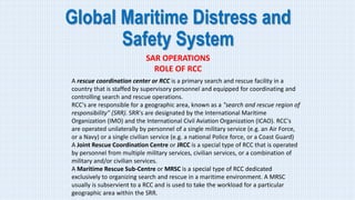 Global Maritime Distress and
Safety System
SAR OPERATIONS
ROLE OF RCC
A rescue coordination center or RCC is a primary search and rescue facility in a
country that is staffed by supervisory personnel and equipped for coordinating and
controlling search and rescue operations.
RCC's are responsible for a geographic area, known as a "search and rescue region of
responsibility" (SRR). SRR's are designated by the International Maritime
Organization (IMO) and the International Civil Aviation Organization (ICAO). RCC's
are operated unilaterally by personnel of a single military service (e.g. an Air Force,
or a Navy) or a single civilian service (e.g. a national Police force, or a Coast Guard)
A Joint Rescue Coordination Centre or JRCC is a special type of RCC that is operated
by personnel from multiple military services, civilian services, or a combination of
military and/or civilian services.
A Maritime Rescue Sub-Centre or MRSC is a special type of RCC dedicated
exclusively to organizing search and rescue in a maritime environment. A MRSC
usually is subservient to a RCC and is used to take the workload for a particular
geographic area within the SRR.
 