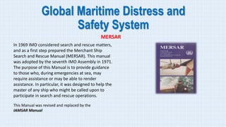 Global Maritime Distress and
Safety System
MERSAR
In 1969 IMO considered search and rescue matters,
and as a first step prepared the Merchant Ship
Search and Rescue Manual (MERSAR). This manual
was adopted by the seventh IMO Assembly in 1971.
The purpose of this Manual is to provide guidance
to those who, during emergencies at sea, may
require assistance or may be able to render
assistance. In particular, it was designed to help the
master of any ship who might be called upon to
participate in search and rescue operations.
This Manual was revised and replaced by the
IAMSAR Manual
 