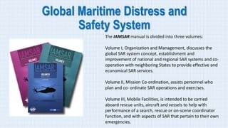 Global Maritime Distress and
Safety System
The IAMSAR manual is divided into three volumes:
Volume I, Organization and Management, discusses the
global SAR system concept, establishment and
improvement of national and regional SAR systems and co-
operation with neighboring States to provide effective and
economical SAR services.
Volume II, Mission Co-ordination, assists personnel who
plan and co- ordinate SAR operations and exercises.
Volume III, Mobile Facilities, is intended to be carried
aboard rescue units, aircraft and vessels to help with
performance of a search, rescue or on-scene coordinator
function, and with aspects of SAR that pertain to their own
emergencies.
 