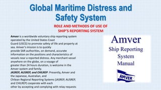 Global Maritime Distress and
Safety System
ROLE AND METHODS OF USE OF
SHIP’S REPORTING SYSTEM
Amver is a worldwide voluntary ship reporting system
operated by the United States Coast
Guard (USCG) to promote safety of life and property at
sea. Amver’s mission is to quickly
provide SAR authorities, on demand, accurate
information on the positions and characteristics of
vessels near a reported distress. Any merchant vessel
anywhere on the globe, on a voyage of
greater than 24 hours duration, is welcome in the
Amver system and family.
JASREP, AUSREP, and CHILREP: Presently, Amver and
the Japanese, Australian, and
Chilean Regional Reporting Systems (JASREP, AUSREP,
and CHILREP) cooperate with each
other by accepting and complying with relay requests
 