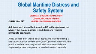 Global Maritime Distress and
Safety System
DISTRESS, URGENCY AND SAFETY
COMMUNICATION SYSTEM
DISTRESS COMMUNICATIONS
DISTRESS ALERT
A distress alert should be transmitted if, in the opinion of the
Master, the ship or a person is in distress and requires
immediate assistance.
A DSC distress alert should as far as possible include the ship's
last known position and the time (in UTC) when it was valid. The
position and the time may be included automatically by the
ship's navigational equipment or may be inserted manually.
 