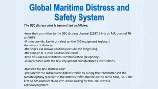 Global Maritime Distress and
Safety System
The DSC distress alert is transmitted as follows:
-tune the transmitter to the DSC distress channel (2187.5 kHz on MF, channel 70
on VHF)
-if time permits, key in or select on the DSC equipment keyboard
the nature of distress,
-the ship's last known position (latitude and longitude),
-the time (in UTC) the position was valid,
-type of subsequent distress communication (telephony),
-in accordance with the DSC equipment manufacturer's instructions;
-transmit the DSC distress alert
-prepare for the subsequent distress traffic by tuning the transmitter and the
radiotelephony receiver to the distress traffic channel in the same band, i.e. 2182
kHz on MF, channel 16 on VHF, while waiting for the DSC distress
acknowledgement.
 