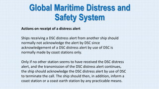 Global Maritime Distress and
Safety System
Actions on receipt of a distress alert
Ships receiving a DSC distress alert from another ship should
normally not acknowledge the alert by DSC since
acknowledgement of a DSC distress alert by use of DSC is
normally made by coast stations only.
Only if no other station seems to have received the DSC distress
alert, and the transmission of the DSC distress alert continues,
the ship should acknowledge the DSC distress alert by use of DSC
to terminate the call. The ship should then, in addition, inform a
coast station or a coast earth station by any practicable means.
 
