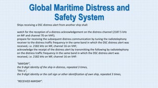 Global Maritime Distress and
Safety System
Ships receiving a DSC distress alert from another ship shall:
watch for the reception of a distress acknowledgement on the distress channel (2187.5 kHz
on MF and channel 70 on VHF);
prepare for receiving the subsequent distress communication by tuning the radiotelephony
receiver to the distress traffic frequency in the same band in which the DSC distress alert was
received, i.e. 2182 kHz on MF, channel 16 on VHF;
acknowledge the receipt of the distress alert by transmitting the following by radiotelephony
on the distress traffic frequency in the same band in which the DSC distress alert was
received, i.e. 2182 kHz on MF, channel 16 on VHF:
"MAYDAY",
the 9-digit identity of the ship in distress, repeated 3 times,
"this is",
the 9-digit identity or the call sign or other identification of own ship, repeated 3 times,
"RECEIVED MAYDAY".
 