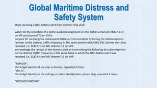 Global Maritime Distress and
Safety System
Ships receiving a DSC distress alert from another ship shall:
watch for the reception of a distress acknowledgement on the distress channel (2187.5 kHz
on MF and channel 70 on VHF);
prepare for receiving the subsequent distress communication by tuning the radiotelephony
receiver to the distress traffic frequency in the same band in which the DSC distress alert was
received, i.e. 2182 kHz on MF, channel 16 on VHF;
acknowledge the receipt of the distress alert by transmitting the following by radiotelephony
on the distress traffic frequency in the same band in which the DSC distress alert was
received, i.e. 2182 kHz on MF, channel 16 on VHF:
"MAYDAY",
the 9-digit identity of the ship in distress, repeated 3 times,
"this is",
the 9-digit identity or the call sign or other identification of own ship, repeated 3 times,
"RECEIVED MAYDAY".
 