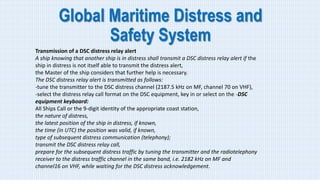 Global Maritime Distress and
Safety System
Transmission of a DSC distress relay alert
A ship knowing that another ship is in distress shall transmit a DSC distress relay alert if the
ship in distress is not itself able to transmit the distress alert,
the Master of the ship considers that further help is necessary.
The DSC distress relay alert is transmitted as follows:
-tune the transmitter to the DSC distress channel (2187.5 kHz on MF, channel 70 on VHF),
-select the distress relay call format on the DSC equipment, key in or select on the -DSC
equipment keyboard:
All Ships Call or the 9-digit identity of the appropriate coast station,
the nature of distress,
the latest position of the ship in distress, if known,
the time (in UTC) the position was valid, if known,
type of subsequent distress communication (telephony);
transmit the DSC distress relay call,
prepare for the subsequent distress traffic by tuning the transmitter and the radiotelephony
receiver to the distress traffic channel in the same band, i.e. 2182 kHz on MF and
channel16 on VHF, while waiting for the DSC distress acknowledgement.
 