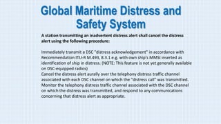 Global Maritime Distress and
Safety System
A station transmitting an inadvertent distress alert shall cancel the distress
alert using the following procedure:
Immediately transmit a DSC "distress acknowledgement" in accordance with
Recommendation ITU-R M.493, 8.3.1 e.g. with own ship's MMSI inserted as
identification of ship in distress. (NOTE: This feature is not yet generally available
on DSC-equipped radios)
Cancel the distress alert aurally over the telephony distress traffic channel
associated with each DSC channel on which the "distress call" was transmitted.
Monitor the telephony distress traffic channel associated with the DSC channel
on which the distress was transmitted, and respond to any communications
concerning that distress alert as appropriate.
 