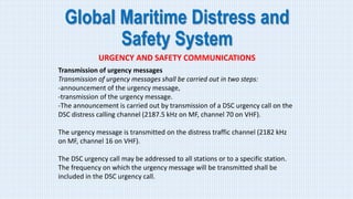 Global Maritime Distress and
Safety System
URGENCY AND SAFETY COMMUNICATIONS
Transmission of urgency messages
Transmission of urgency messages shall be carried out in two steps:
-announcement of the urgency message,
-transmission of the urgency message.
-The announcement is carried out by transmission of a DSC urgency call on the
DSC distress calling channel (2187.5 kHz on MF, channel 70 on VHF).
The urgency message is transmitted on the distress traffic channel (2182 kHz
on MF, channel 16 on VHF).
The DSC urgency call may be addressed to all stations or to a specific station.
The frequency on which the urgency message will be transmitted shall be
included in the DSC urgency call.
 