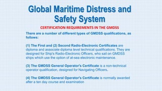 Global Maritime Distress and
Safety System
CERTIFICATION REQUIREMENTS IN THE GMDSS
There are a number of different types of GMDSS qualifications, as
follows:
(1) The First and (2) Second Radio-Electronic Certificates are
diploma and associate diploma level technical qualifications. They are
designed for Ship's Radio-Electronic Officers, who sail on GMDSS
ships which use the option of at-sea electronic maintenance.
(3) The GMDSS General Operator's Certificate is a non-technical
operator qualification, designed for Navigating Officers.
(4) The GMDSS General Operator's Certificate is normally awarded
after a ten day course and examination
 