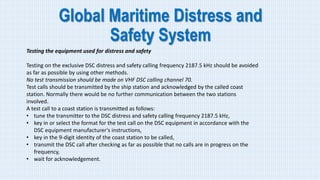 Global Maritime Distress and
Safety System
Testing the equipment used for distress and safety
Testing on the exclusive DSC distress and safety calling frequency 2187.5 kHz should be avoided
as far as possible by using other methods.
No test transmission should be made on VHF DSC calling channel 70.
Test calls should be transmitted by the ship station and acknowledged by the called coast
station. Normally there would be no further communication between the two stations
involved.
A test call to a coast station is transmitted as follows:
• tune the transmitter to the DSC distress and safety calling frequency 2187.5 kHz,
• key in or select the format for the test call on the DSC equipment in accordance with the
DSC equipment manufacturer's instructions,
• key in the 9-digit identity of the coast station to be called,
• transmit the DSC call after checking as far as possible that no calls are in progress on the
frequency,
• wait for acknowledgement.
 