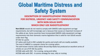 Global Maritime Distress and
Safety System
DESCRIPTION OF RADIOTELEPHONY PROCEDURES
FOR DISTRESS, URGENCY AND SAFETY COMMUNICATION
WITH NON-SOLAS SHIPS
WHICH ONLY USE RADIOTELEPHONY
Non SOLAS vessels do not need to comply with GMDSS radio equipment carriage
requirements, but will increasingly use it, because that causes an important increase of
the safety at sea. Some countries have incorporated GMDSS radio equipment carriage
requirements into their domestic marine legislation that is valid for non SOLAS vessels
under their flag.
HF DSC for yachts
HF radios with built in DSC suitable for yachts and small craft are readily available.
The Icom IC-M801E is a popular choice for cruising sailors.
The well known marine radio station Brunei Bay Radio has produced an excellent series of
articles on use of HF DSC by yachts:
HF/SSB radio with DSC - For cruising, racing and rallies
HF/SSB radio with DSC - A comms strategy for race, rally or cruising
 