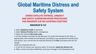 Global Maritime Distress and
Safety System
GMDSS SATELLITE DISTRESS, URGENCY
AND SAFETY COMMUNICATION PROCEDURES
THE INMARSAT A/B SES ALERTING FUNCTION
INMARSAT B TLF
1. Select telephone mode of operation.
2. Select Distress Priority (level 3, emergency).
3. Select the required LES access code.
4. Lift the handset and listen for the dial tone, (or switch the handset to the TALK, as
appropriate), then initiate the Call Request according to your equipment manufacturers
instructions, your call will then be directed directly to the RCC associated with the LES
though
which you requested the call.
5. If you do not receive any response within 15 seconds, repeat the distress call.
6. When contact has been established, send your message in the following format:
 
