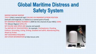 Global Maritime Distress and
Safety System
MAYDAY MAYDAY MAYDAY
THIS IS [ship's name/call sign] CALLING VIA INMARSAT-B FROM POSITION
[latitude and longitude, or relative to a named point of land].
MY INMARSAT MOBILE NUMBER IS [IMN for this channel of your MES] USING
THE [Ocean Region] SATELLITE.
MY COURSE AND SPEED ARE [course and speed].
The NATURE OF YOUR DISTRESS, for example: Fire/explosion, Flooding,
Collision, Grounding, Listing, Sinking, Disabled and adrift, Abandoning Ship,
Attack by Pirates
ANY ASSISTANCE REQUIRED
ANY OTHER INFORMATION to help rescue units
 