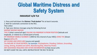 Global Maritime Distress and
Safety System
INMARSAT A/B TLX
1. Press and hold down the Distress "Push-button" for at least 6 seconds.
2. Wait for automatic connection to the RCC.
Then either:
A. Type your distress message using the following format
MAYDAY MAYDAY MAYDAY
THIS IS [ship's name/call sign] CALLING VIA INMARSAT-B FROM POSITION [latitude and
longitude, or relative to a named point of land].
MY INMARSAT MOBILE NUMBER IS [IMN for this channel of your MES] USING THE [Ocean
Region] SATELLITE.
MY COURSE AND SPEED ARE [course and speed].
The NATURE OF YOUR DISTRESS, for example: Fire/explosion, Flooding, Collision, Grounding,
Listing, Sinking, Disabled and adrift, Abandoning Ship, Attack by Pirates
ANY ASSISTANCE REQUIRED ANY OTHER INFORMATION to help rescue units
DO NOT CLEAR THE CALL UNTIL INSTRUCTED BY THE RCC TO DO SO
 