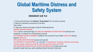 Global Maritime Distress and
Safety System
INMARSAT A/B TLX
1. Press and hold down the Distress "Push-button" for at least 6 seconds.
2. Wait for automatic connection to the RCC.
Then either:
A. Type your distress message using the following format
MAYDAY MAYDAY MAYDAY
THIS IS [ship's name/call sign] CALLING VIA INMARSAT-B FROM POSITION [latitude and
longitude, or relative to a named point of land].
MY INMARSAT MOBILE NUMBER IS [IMN for this channel of your MES] USING THE [Ocean
Region] SATELLITE.
MY COURSE AND SPEED ARE [course and speed].
The NATURE OF YOUR DISTRESS, for example: Fire/explosion, Flooding, Collision, Grounding,
Listing, Sinking, Disabled and adrift, Abandoning Ship, Attack by Pirates
ANY ASSISTANCE REQUIRED ANY OTHER INFORMATION to help rescue units
DO NOT CLEAR THE CALL UNTIL INSTRUCTED BY THE RCC TO DO SO
 
