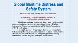 Global Maritime Distress and
Safety System
PRINCIPLES OF MARITIME RADIO-COMMUNICATIONS
THE GENERAL PRINCIPLES AND BASIC FEATURES OF
THE MARITIME MOBILE SERVICE.
Maritime mobile service ( short: MMS | also: maritime mobile
radiocommunication service) is – according to Article 1.28 of the
International Telecommunication Union´s (ITU) Radio Regulations
(RR)[1] – defined as:
"A mobile service between coast stations and ship stations, or
between ship stations, or between associated on-board communication
stations; survival craft stations and emergency position-indicating
radiobeacon stations may also participate in this service".
 