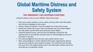 Global Maritime Distress and
Safety System
THE INMARSAT C SES ALERTING FUNCTION
Using the distress menu on your GMDSS, follow these steps:
• Enter your vessel's position, course, speed, and any other vital information
onto the form displayed on the screen.
• Choose "Nature of Distress" from the toolbar list on top of the screen.
• Choose the closest LES to your ship's coordinates near your Ocean Region.
You may select any LES within your particular Ocean Region.
• Using the distress button, send the alert by keeping it pressed for the
required time (5 seconds).You should receive an acknowledgment from the
LES within 5 minutes.
• If no acknowledgment from the LES, send another distress alert.
• After acknowledgment, further detailed information regarding the distress
may be sent using the same method as above. This should be sent through
the same LES as the original distress alert, this information will be sent to the
same Rescue Co-ordination Center.
 
