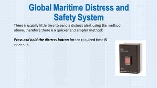 Global Maritime Distress and
Safety System
There is usually little time to send a distress alert using the method
above, therefore there is a quicker and simpler method:
Press and hold the distress button for the required time (5
seconds).
 
