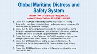 Global Maritime Distress and
Safety System
PROTECTION OF DISTRESS FREQUENCIES
AND AVOIDANCE OF FALSE DISTRESS ALERTS
1. Ensure that all GMDSS certificated personnel responsible for sending a
distress alert have been instructed about , and are competent to operate, the
particular radio equipment on the ships;
2. Ensure that the person or persons responsible for communications curing
distress incidents give the necessary instructions and information to all crew
members on how to use GMDSS equipment to send a distress alert;
3. Ensure that as part of each "abandon ship" drill, instruction is given on how
emergency equipment should be used to provide GMDSS functions;
4. Ensure that GMDSS equipment testing is only undertaken under the
supervision of the person responsible for communication during distress
incidents;
5. Ensure that GMDSS equipment testing or drills are never allowed to cause
false distress alerts;
 