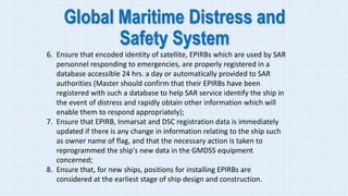 Global Maritime Distress and
Safety System
6. Ensure that encoded identity of satellite, EPIRBs which are used by SAR
personnel responding to emergencies, are properly registered in a
database accessible 24 hrs. a day or automatically provided to SAR
authorities (Master should confirm that their EPIRBs have been
registered with such a database to help SAR service identify the ship in
the event of distress and rapidly obtain other information which will
enable them to respond appropriately);
7. Ensure that EPIRB, Inmarsat and DSC registration data is immediately
updated if there is any change in information relating to the ship such
as owner name of flag, and that the necessary action is taken to
reprogrammed the ship's new data in the GMDSS equipment
concerned;
8. Ensure that, for new ships, positions for installing EPIRBs are
considered at the earliest stage of ship design and construction.
 