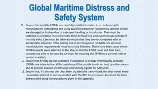 Global Maritime Distress and
Safety System
9. Ensure that satellite EPIRBs are carefully installed installed in accordance with
manufacturers instructions and using qualified personnel (sometimes satellite EPIRBs
are damaged or broken due to improper handling or installation. They must be
installed in a location that will enable them to float free and automatically activate if
the ship sinks. Care must be taken to ensure that they are not tampered with or
accidentally activated. If the coding has to be changed or the batteries serviced,
manufacturers requirements must be strictly followed. There have been cases where
EPIRB lanyards were attached to the ship so that the EPIRB could not float free;
lanyards are only to be used by survivors for securing the EPIRB to a survival craft or
person in water);
10. Ensure that EPIRBs are not activated if assistance is already immediately available
(EPIRBs are intended to call for assistance if the unable to obtain help by other means
and to provide position information and homing signals for SAR units).
11. Ensure that, if a distress alert has been accidentally transmitted, the ship makes every
reasonable attempt to communicated with the RCC by any means to cancel the false
distress alert using the procedures given in the appendix:
 