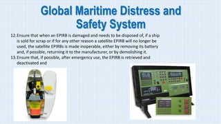 Global Maritime Distress and
Safety System
12.Ensure that when an EPIRB is damaged and needs to be disposed of, if a ship
is sold for scrap or if for any other reason a satellite EPIRB will no longer be
used, the satellite EPIRBs is made inoperable, either by removing its battery
and, if possible, returning it to the manufacturer, or by demolishing it.
13.Ensure that, if possible, after emergency use, the EPIRB is retrieved and
deactivated and
 