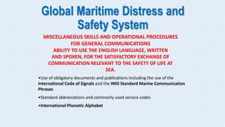 Global Maritime Distress and
Safety System
MISCELLANEOUS SKILLS AND OPERATIONAL PROCEDURES
FOR GENERAL COMMUNICATIONS
ABILITY TO USE THE ENGLISH LANGUAGE, WRITTEN
AND SPOKEN, FOR THE SATISFACTORY EXCHANGE OF
COMMUNICATION RELEVANT TO THE SAFETY OF LIFE AT
SEA.
•Use of obligatory documents and publications including the use of the
International Code of Signals and the IMO Standard Marine Communication
Phrases
•Standard abbreviations and commonly used service codes
•International Phonetic Alphabet
 