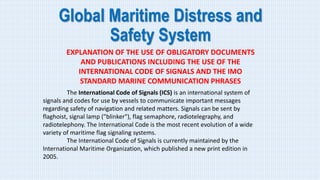 Global Maritime Distress and
Safety System
EXPLANATION OF THE USE OF OBLIGATORY DOCUMENTS
AND PUBLICATIONS INCLUDING THE USE OF THE
INTERNATIONAL CODE OF SIGNALS AND THE IMO
STANDARD MARINE COMMUNICATION PHRASES
The International Code of Signals (ICS) is an international system of
signals and codes for use by vessels to communicate important messages
regarding safety of navigation and related matters. Signals can be sent by
flaghoist, signal lamp ("blinker"), flag semaphore, radiotelegraphy, and
radiotelephony. The International Code is the most recent evolution of a wide
variety of maritime flag signaling systems.
The International Code of Signals is currently maintained by the
International Maritime Organization, which published a new print edition in
2005.
 