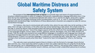 Global Maritime Distress and
Safety System
The purpose of the International Code of Signals is to provide ways and means of communication in
situations related essentially to safety of navigation and persons, especially when language difficulties arise. It has
done this by first establishing a standardized alphabet (the letters A to Z, and the ten digits), along with a spoken
form of each letter (to avoiding confusing similar sounding letters, such as 'b', 'p', and 'v'), and associating this
alphabet with standardized flags. Combinations of these alphanumeric characters are assigned as codes for various
standardized messages.
For instance, ship may to communicate with another ship, where his own radio may not be working, or the
other ship's call sign is not known, or the other ship may not be maintaining a radio watch. One simply raises the
Kilo flag, or sends the Morse Code equivalent (dash-dot-dash) by flashing light; this has the assigned message of "I
wish to communicate with you.“ One of the elegant aspects of the ICS is that all of the standardized messages come
in nine languages (English, French, Italian, German, Japanese, Spanish, Norwegian, and, since 1969, Russian and
Greek). That the sender and receiver(s) are using different languages is immaterial; each language has a book with
equivalent messages keyed to the same code. This is also useful in radiotelephony, or even when ships are within
hailing distance, if there is no common language: a crewman on a burning ship yells "Juliet Alfa Vour", and a vessel
coming to their aid knows exactly what they need: "material for foam fire extinguishers" (that is, the foaming
agent).
The code also covers procedural aspects (how to initiate a call, the format of a message, how to format
date and time, etc.), how naval ships (which usually use their own codes) indicate they are using the ICS (by flying
the code pennant), use in radiotelephony (use of the spoken word "Interco"), and various other matters (such as
how an aircraft directs a vessel to another vessel in distress, and how to order unidentified submarines to surface).
 