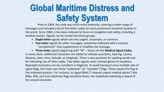 Global Maritime Distress and
Safety System
Prior to 1969, the code was much more extensive, covering a wider range of
messages and included a list of five-letter codes for every prominent maritime location in
the world. Since 1969, it has been reduced to focus on navigation and safety, including a
medical section. Signals can be sorted into three groups:
• Single-letter signals which are very urgent, important, or common.
• Two-letter signals for other messages, sometimes followed with a numeric
"complement" that supplements or modifies the message.
• Three-letter signals beginning with "M" – these are the Medical Signal Codes.
In some cases, additional characters are added to indicate quantities, bearing, course,
distance, date, time, latitude, or longitude. There is also provision for spelling words and
for indicating use of other codes. Two-letter signals cover a broad gamut of situations.
Repeated characters can be a problem in flaghoist. To avoid having to carry multiple sets of
signal flags, the Code uses three "substitute" (or "repeater") flags. These repeat the flag at
the indicated position. For instance, to signal MAA ("I request urgent medical advice") the
Mike, Alfa, and 2nd substitute flags would be flown, the substitute indicating a repeat of
the second character.
 