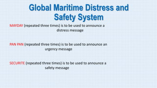 Global Maritime Distress and
Safety System
MAYDAY (repeated three times) is to be used to announce a
distress message
PAN PAN (repeated three times) is to be used to announce an
urgency message
SECURITE (repeated three times) is to be used to announce a
safety message
 