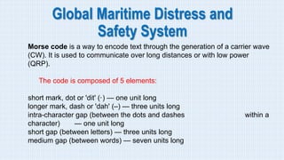 Global Maritime Distress and
Safety System
Morse code is a way to encode text through the generation of a carrier wave
(CW). It is used to communicate over long distances or with low power
(QRP).
The code is composed of 5 elements:
short mark, dot or 'dit' (·) — one unit long
longer mark, dash or 'dah' (–) — three units long
intra-character gap (between the dots and dashes within a
character) — one unit long
short gap (between letters) — three units long
medium gap (between words) — seven units long
 