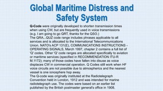 Global Maritime Distress and
Safety System
Q-Code were originally developed to shorten transmission times
when using CW, but are frequently used in voice transmissions
(e.g. I am going to go QRT, thanks for the QSO.)
The QRA...QUZ code range includes phrases applicable to all
services and is allocated to the International Telecommunications
Union. NATO's ACP 131(E), COMMUNICATIONS INSTRUCTIONS -
OPERATING SIGNALS, March 1997, chapter 2 contains a full list of
'Q' codes. Other 'Q' code ranges are allocated specifically to aviation
or maritime services (specified in RECOMMENDATION ITU-R
M.1172); many of those codes have fallen into disuse as voice
displaces CW in commercial operation. Q Codes still work when HF
voice circuits are not possible due to atmospherics and the nearest
vessel is one ionosphere hop away.
The Q-code was originally instituted at the Radiotelegraph
Convention held in London, 1912 and was intended for marine
radiotelegraph use. The codes were based on an earlier list
published by the British postmaster general's office in 1908.
 