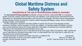 Global Maritime Distress and
Safety System
DESCRIBTION OF THE USE OF INTERNATIONAL PHONETIC ALPHABET
The International Phonetic Alphabet (unofficially—though commonly—abbreviated IPA) is an alphabetic
system of phonetic notation based primarily on the Latin alphabet. It was devised by the International Phonetic
Association as a standardized representation of the sounds of oral language. The IPA is used by lexicographers,
foreign language students and teachers, linguists, speech-language pathologists, singers, actors, constructed
language creators, and translators.
The IPA is designed to represent only those qualities of speech that are part of oral language: phones,
phonemes, intonation, and the separation of words and syllables. To represent additional qualities of speech,
such as tooth gnashing, lisping, and sounds made with a cleft palate, an extended set of symbols called the
Extensions to the International Phonetic Alphabet may be used.
IPA symbols are composed of one or more elements of two basic types, letters and diacritics. Often, slashes are
used to signal broad or phonemic transcription; thus, /t/ is less specific than, and could refer to, either [t̺ʰ] or [t],
depending on the context and language.
Occasionally letters or diacritics are added, removed, or modified by the International
Phonetic Association. As of the most recent change in 2005, there are 107 letters, 52
diacritics, and four prosodic marks in the IPA. These are shown in the current IPA
chart:
 