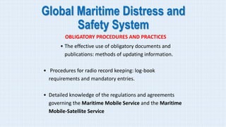 Global Maritime Distress and
Safety System
OBLIGATORY PROCEDURES AND PRACTICES
• The effective use of obligatory documents and
publications: methods of updating information.
• Procedures for radio record keeping: log-book
requirements and mandatory entries.
• Detailed knowledge of the regulations and agreements
governing the Maritime Mobile Service and the Maritime
Mobile-Satellite Service
 