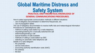 Global Maritime Distress and
Safety System
PRACTICAL AND THEORETICAL KNOWLEDGE OF
GENERAL COMMUNICATIONS PROCEDURES.
How to select appropriate communication methods in different situations:
- use of obligatory documentation to determine frequencies, etc.
- use of propagation tables
The use of obligatory documentation to receive traffic lists and meteorological information
Procedures for radiotelephone calls:
- method of calling coast station by a radio telephony
- requesting/ordering for a manually switched link call
- exterminating/ending a call
- special facilities of calls available
- methods of calling a coast station by DSC
- selecting an automatic radio telephone call
Details of a radio telegram:
- the preamble
- service instructions
- accounting authority identification code (AAIC)
- the address
- the text
 