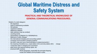 Global Maritime Distress and
Safety System
PRACTICAL AND THEORETICAL KNOWLEDGE OF
GENERAL COMMUNICATIONS PROCEDURES.
Details of a radio telegram:
- the signature
- types of addressing available
- full address
- registered address
- telephonic address
- telex address (may be omitted)
- counting words
- transmission of telegram by radiotelephony
Methods of traffic charges:
- the international charging and accounting system
- Inmarsat communication charging systems
- the AAIC code and use of documentation to determine/verify it
- the meaning of landline (LL), coast station (CC) and ship station (SC) charge
- currencies used in charging and conversion
- gold francs and special drawing rights, etc.
- practical traffic routines
World geography, especially the principal shipping
routes and related communication routes
 