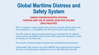 Global Maritime Distress and
Safety System
GMDSS COMMUNICATION SYSTEMS
PURPOSE AND USE OF DIGITAL SELECTIVE CALLING
(DSC) FACILITIES
DSC is, basically, a paging system that is used to automate distress alerts sent
over terrestrial (i.e.: non-satellite) VHF, MF and HF marine radio systems.
The DSC system's digital processing techniques, combined with the relatively
narrow receiver bandwidths used, provide a DSC signal with resistance to noise
and fading over the radio path.
This results in increased range compared with radiotelephone transmissions.
Unfortunately, DSC remains one of the GMDSS' least understood sub-systems.
This lack of understanding is reflected in the very high DSC false alert rate.
 