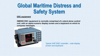 Global Maritime Distress and
Safety System
DSC equipment
GMDSS DSC equipment is normally comprised of a stand alone control
unit, with an alpha-numeric display screen and a keyboard on which to
compose messages.
Typical VHF DSC controller - note display
screen and keyboard.
 