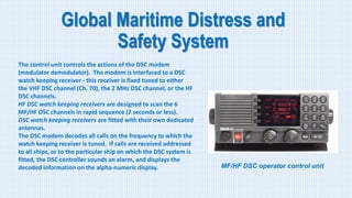 Global Maritime Distress and
Safety System
The control unit controls the actions of the DSC modem
(modulator demodulator). The modem is interfaced to a DSC
watch keeping receiver - this receiver is fixed tuned to either
the VHF DSC channel (Ch. 70), the 2 MHz DSC channel, or the HF
DSC channels.
HF DSC watch keeping receivers are designed to scan the 6
MF/HF DSC channels in rapid sequence (2 seconds or less).
DSC watch keeping receivers are fitted with their own dedicated
antennas.
The DSC modem decodes all calls on the frequency to which the
watch keeping receiver is tuned. If calls are received addressed
to all ships, or to the particular ship on which the DSC system is
fitted, the DSC controller sounds an alarm, and displays the
decoded information on the alpha-numeric display. MF/HF DSC operator control unit
 