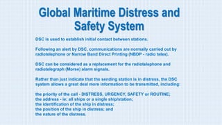 Global Maritime Distress and
Safety System
DSC is used to establish initial contact between stations.
Following an alert by DSC, communications are normally carried out by
radiotelephone or Narrow Band Direct Printing (NBDP - radio telex).
DSC can be considered as a replacement for the radiotelephone and
radiotelegraph (Morse) alarm signals.
Rather than just indicate that the sending station is in distress, the DSC
system allows a great deal more information to be transmitted, including:
the priority of the call - DISTRESS, URGENCY, SAFETY or ROUTINE;
the address - ie: all ships or a single ship/station;
the identification of the ship in distress;
the position of the ship in distress; and
the nature of the distress.
 
