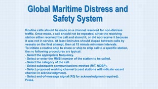 Global Maritime Distress and
Safety System
Routine calls should be made on a channel reserved for non-distress
traffic. Once made, a call should not be repeated, since the receiving
station either received the call and stored it, or did not receive it because
it was not in service. At least 5minutes should elapse between calls by
vessels on the first attempt, then at 15 minute minimum intervals.
To initiate a routine ship to shore or ship to ship call to a specific station,
the no following procedures are typical:
- Select the appropriate frequency.
- Select or enter the MMSI number of the station to be called.
- Select the category of the call.
- Select subsequent communications method (R/T, NDBP).
- Select proposed working channel (coast stations will indicate vacant
channel in acknowledgment).
- Select end-of-message signal (RQ for acknowledgment required).
Press.
 