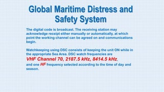 Global Maritime Distress and
Safety System
The digital code is broadcast. The receiving station may
acknowledge receipt either manually or automatically, at which
point the working channel can be agreed on and communications
begin.
Watchkeeping using DSC consists of keeping the unit ON while in
the appropriate Sea Area. DSC watch frequencies are
VHF Channel 70, 2187.5 kHz, 8414.5 kHz,
and one HF frequency selected according to the time of day and
season.
 