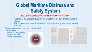 Global Maritime Distress and
Safety System
CALL TELECOMMAND AND TRAFFIC INFORMATION
Function of the Controller provides for selection of the type of call we wish to
initiate.
Distress alerts may be transmitted quickly by pressing one keypad marked typically
for 5 sec.
Distress alert will be broadcast to all stations
Call contains:
- Identity of calling vessel
- Position and time
- Nature “unspecified”
 